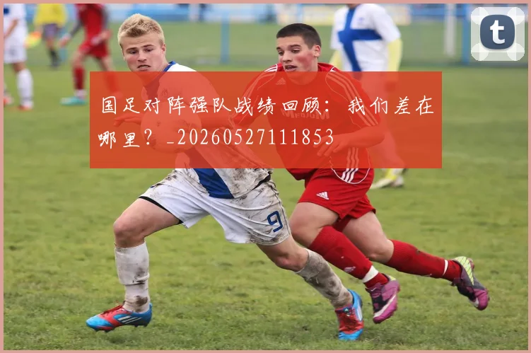 国足对阵强队战绩回顾:我们差在哪里?_20260527111853
