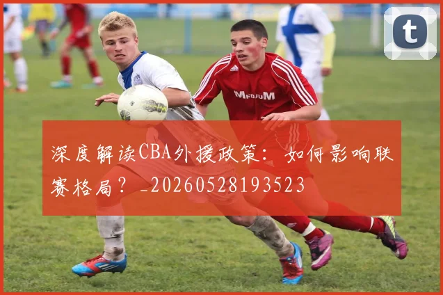 深度解读CBA外援政策：如何影响联赛格局？_20260528193523