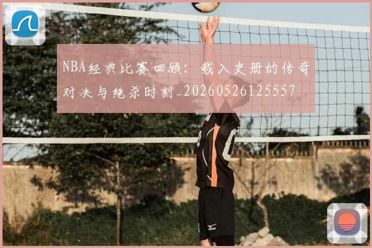 NBA经典比赛回顾:载入史册的传奇对决与绝杀时刻_20260526125557