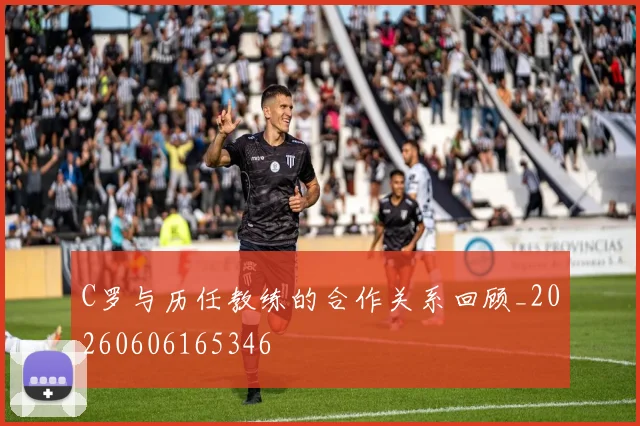 C罗与历任教练的合作关系回顾_20260606165346