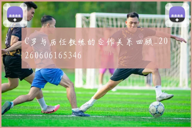 C罗与历任教练的合作关系回顾_20260606165346