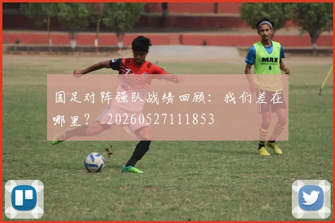 国足对阵强队战绩回顾:我们差在哪里?_20260527111853