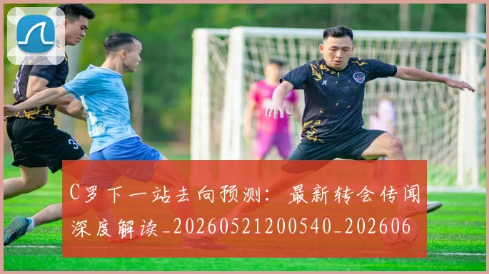 C罗下一站去向预测:最新转会传闻深度解读_20260521200540_20260606165345